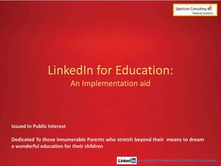 LinkedIn for Education:
An Implementation aid

Issued In Public Interest

Dedicated To those innumerable Parents who stretch beyond their means to dream
a wonderful education for their children
is a registered trademark of LinkedIn Corporation

 