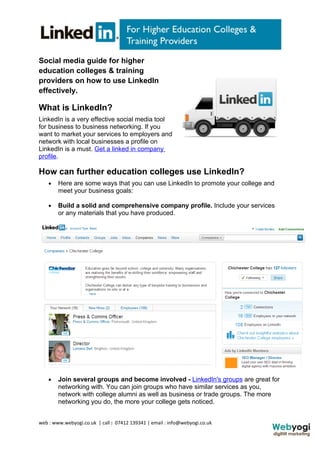 Social media guide for higher
education colleges & training
providers on how to use LinkedIn
effectively.

What is LinkedIn?
LinkedIn is a very effective social media tool
for business to business networking. If you
want to market your services to employers and
network with local businesses a profile on
LinkedIn is a must. Get a linked in company
profile.

How can further education colleges use LinkedIn?
    •   Here are some ways that you can use LinkedIn to promote your college and
        meet your business goals:

    •   Build a solid and comprehensive company profile. Include your services
        or any materials that you have produced.




    •   Join several groups and become involved - LinkedIn's groups are great for
        networking with. You can join groups who have similar services as you,
        network with college alumni as well as business or trade groups. The more
        networking you do, the more your college gets noticed.


web : www.webyogi.co.uk | call : 07412 139341 | email : info@webyogi.co.uk
 