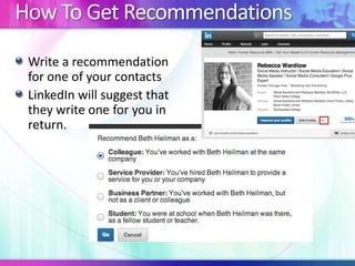 How To Get Recommendations
Write a recommendation
for one of your contacts
LinkedIn will suggest that
they write one for you in
return.

 