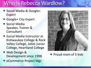 Who Is Rebecca Wardlow?
Social Media & Google+
Expert
Google+ City Expert
Social Media
Speaker, Trainer &
Consultant
Social Media Instructor at
Kishwaukee College & Rock
Valley College, Joliet Junior
College, Heartland College
Web Design &
Development since 1998
eCommerce Project Mgr.

Proud mom of 5 kids

 