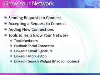 Grow Your Network
Sending Requests to Connect
Accepting a Request to Connect
Adding New Connections
Tools to Help Grow Your Network
TopLinked.com
Outlook Social Connector
LinkedIn Email Signature
LinkedIn Mobile App
LinkedIn Search Widget (Mac computers)

 