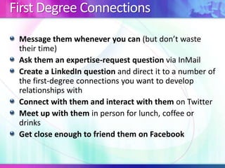 First Degree Connections
Message them whenever you can (but don’t waste
their time)
Ask them an expertise-request question via InMail
Create a LinkedIn question and direct it to a number of
the first-degree connections you want to develop
relationships with
Connect with them and interact with them on Twitter
Meet up with them in person for lunch, coffee or
drinks
Get close enough to friend them on Facebook

 