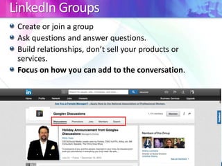 LinkedIn Groups
Create or join a group
Ask questions and answer questions.
Build relationships, don’t sell your products or
services.
Focus on how you can add to the conversation.

 