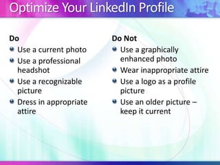 Optimize Your LinkedIn Profile
Do
Use a current photo
Use a professional
headshot
Use a recognizable
picture
Dress in appropriate
attire

Do Not
Use a graphically
enhanced photo
Wear inappropriate attire
Use a logo as a profile
picture
Use an older picture –
keep it current

 