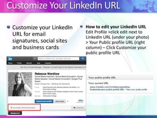 Customize Your LinkedIn URL
Customize your LinkedIn
URL for email
signatures, social sites
and business cards

How to edit your LinkedIn URL
Edit Profile >click edit next to
LinkedIn URL (under your photo)
> Your Public profile URL (right
column) – Click Customize your
public profile URL

 