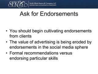 Ask for Endorsements
• You should begin cultivating endorsements
from clients
• The value of advertising is being eroded by
endorsements in the social media sphere
• Formal recommendations versus
endorsing particular skills
 