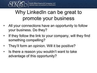 Why LinkedIn can be great to
promote your business
• All your connections have an opportunity to follow
your business. Do they?
• If they follow the link to your company, will they find
something compelling?
• They’ll form an opinion. Will it be positive?
• Is there a reason you wouldn’t want to take
advantage of this opportunity?
 