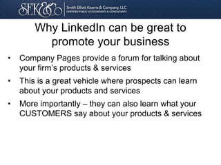• Company Pages provide a forum for talking about
your firm’s products & services
• This is a great vehicle where prospects can learn
about your products and services
• More importantly – they can also learn what your
CUSTOMERS say about your products & services
Why LinkedIn can be great to
promote your business
 