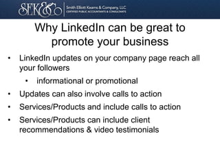 • LinkedIn updates on your company page reach all
your followers
• informational or promotional
• Updates can also involve calls to action
• Services/Products and include calls to action
• Services/Products can include client
recommendations & video testimonials
Why LinkedIn can be great to
promote your business
 