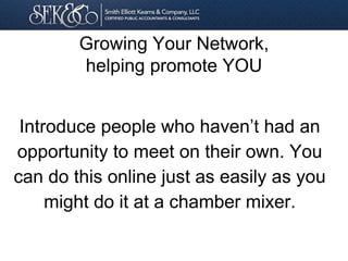 Introduce people who haven’t had an
opportunity to meet on their own. You
can do this online just as easily as you
might do it at a chamber mixer.
Growing Your Network,
helping promote YOU
 