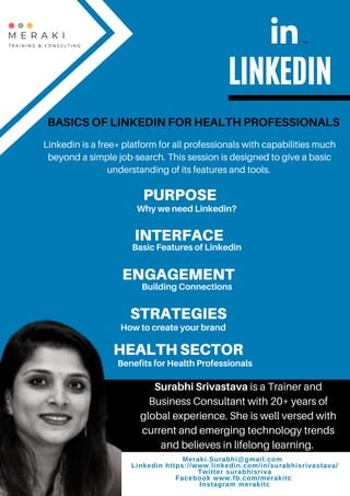 Meraki.Surabhi@gmail.com 9838539531
Linkedin https://www.linkedin.com/in/surabhisrivastava/
Twitter surabhisriva
Facebook www.fb.com/merakitc
Instagram merakitc
LINKEDIN
BASICS OF LINKEDIN FOR HEALTH PROFESSIONALS
PURPOSE
Why we need Linkedin?
INTERFACE
Basic Features of Linkedin
ENGAGEMENT
Building Connections
STRATEGIES
How to create your brand
HEALTH SECTOR
Benefits for Health Professionals
Linkedin is a free* platform for all professionals with capabilities much
beyond a simple job-search. This session is designed to give a basic
understanding of its features and tools.
Surabhi Srivastava is a Trainer and
Business Consultant with 20+ years of
global experience. She is well versed with
current and emerging technology trends
and believes in lifelong learning.
Meraki.Surabhi@gmail.com
Linkedin https://www.linkedin.com/in/surabhisrivastava/
Twitter surabhisriva
Facebook www.fb.com/merakitc
Instagram merakitc
 