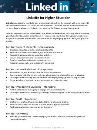 ©2015 LinkedIn Corporation. All Rights Reserved.
LinkedIn for Higher Education
LinkedIn operates the world’s largest professional network on the Internet with more than 380
million members in over 200 countries and territories. There are over 39 million students and
recent college graduates on LinkedIn, representing the fastest-growing demographic.
LinkedIn has developed an online toolkit that works for Universities, providing a launch-pad for
your students into careers, a mechanism for showcasing your brand through real employment
insight and academic achievement, and a channel for ongoing engagement with your graduate
alumni.
For Your Current Students - Employability
• Create and develop an online professional profile
• Showcase academic achievement, qualifications and awards
• Represent work experience, expertise and skills
• Include endorsements and recommendations
• Develop a professional network of connections
• Research career paths and engage with employers
For Your Alumni Relations - Engagement
• Access data on your Alumni career paths and employment
• Communicate with Alumni and maintain a long-standing relationship post graduation
• Leverage LinkedIn to help identify mentors and employer engagement through alumni
• Showcase alumni graduate careers as part of your university brand
For Your Prospective Students – Marketing
• Publish content and messaging to engage prospective students
• Leverage LinkedIn tools to identify and target the most eligible future postgraduate students
For Your Staff – Reputation
• Enable your Staff and Academics to build their professional profiles
• Showcase Academic and Faculty research, knowledge and expertise
• Facilitate Academic networking across the world
For Your University
• Enhance your University’s brand through your people, research, content and graduate
destination insights
 