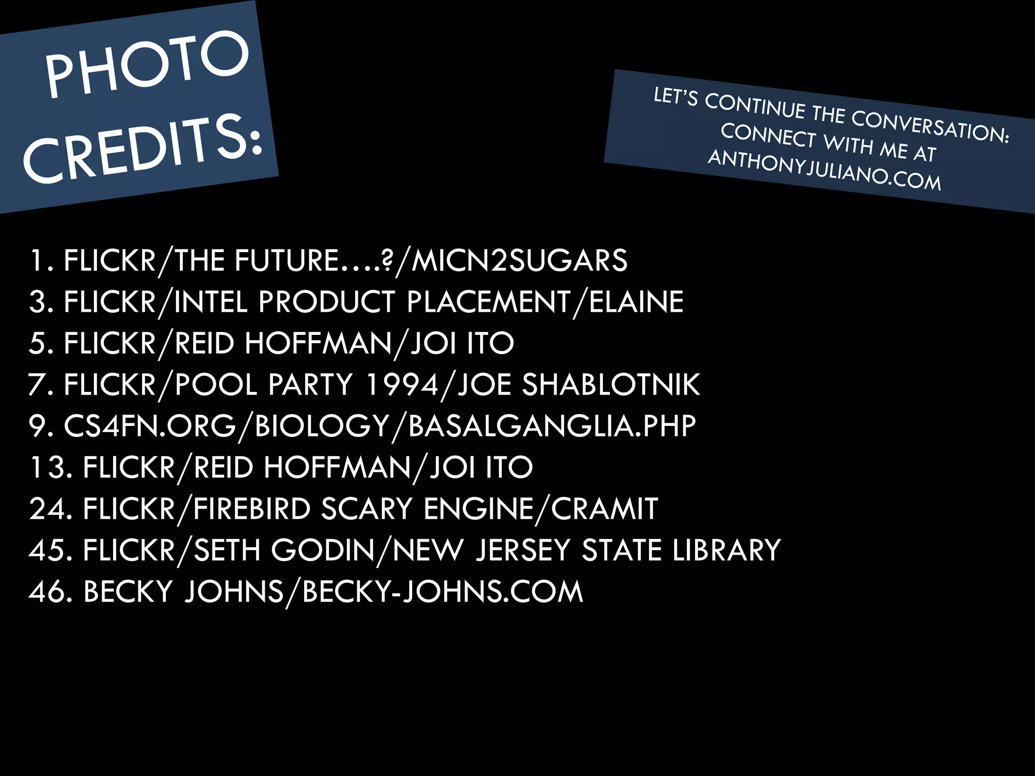 1. FLICKR/THE FUTURE….?/MICN2SUGARS
3. FLICKR/INTEL PRODUCT PLACEMENT/ELAINE
5. FLICKR/REID HOFFMAN/JOI ITO
7. FLICKR/POOL PARTY 1994/JOE SHABLOTNIK
9. CS4FN.ORG/BIOLOGY/BASALGANGLIA.PHP
13. FLICKR/REID HOFFMAN/JOI ITO
24. FLICKR/FIREBIRD SCARY ENGINE/CRAMIT
45. FLICKR/SETH GODIN/NEW JERSEY STATE LIBRARY
46. BECKY JOHNS/BECKY-JOHNS.COM
 