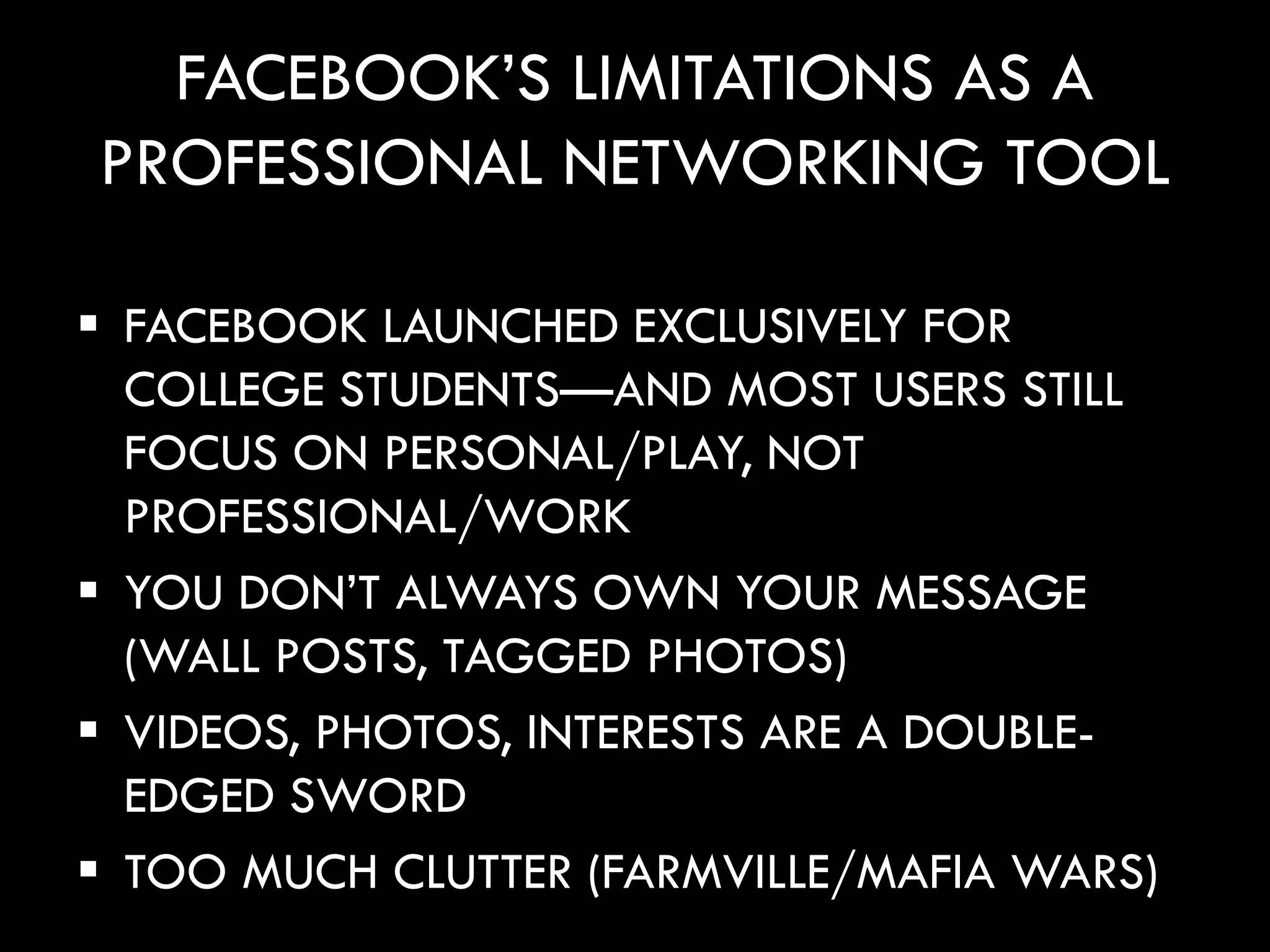 FACEBOOK’S LIMITATIONS AS A
PROFESSIONAL NETWORKING TOOL

 FACEBOOK LAUNCHED EXCLUSIVELY FOR
  COLLEGE STUDENTS—AND MOST USERS STILL
  FOCUS ON PERSONAL/PLAY, NOT
  PROFESSIONAL/WORK
 YOU DON’T ALWAYS OWN YOUR MESSAGE
  (WALL POSTS, TAGGED PHOTOS)
 VIDEOS, PHOTOS, INTERESTS ARE A DOUBLE-
  EDGED SWORD
 TOO MUCH CLUTTER (FARMVILLE/MAFIA WARS)
 