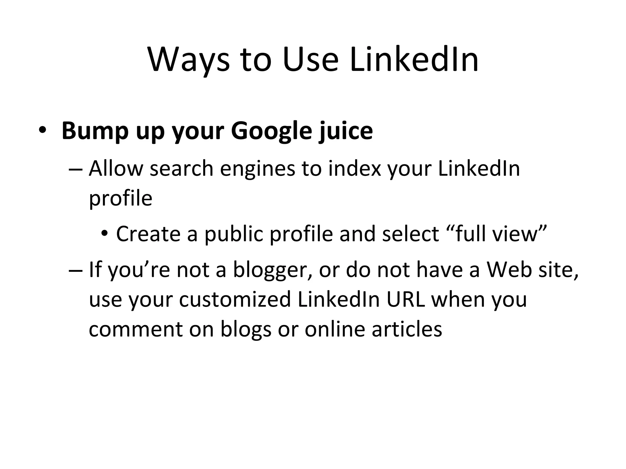 Ways to Use LinkedIn Bump up your Google juice Allow search engines to index your LinkedIn profile  Create a public profile and select “full view” If you’re not a blogger, or do not have a Web site, use your customized LinkedIn URL when you comment on blogs or online articles 