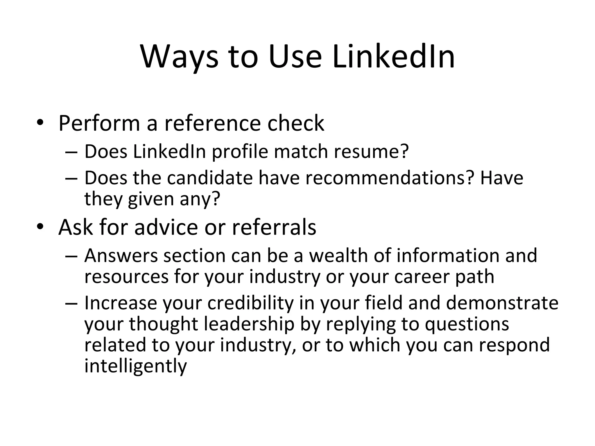 Ways to Use LinkedIn Perform a reference check Does LinkedIn profile match resume? Does the candidate have recommendations? Have they given any? Ask for advice or referrals Answers section can be a wealth of information and resources for your industry or your career path Increase your credibility in your field and demonstrate your thought leadership by replying to questions related to your industry, or to which you can respond intelligently 
