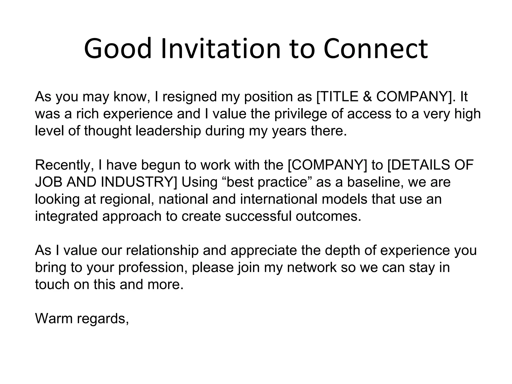 Good Invitation to Connect As you may know, I resigned my position as [TITLE & COMPANY]. It was a rich experience and I value the privilege of access to a very high level of thought leadership during my years there.  Recently, I have begun to work with the [COMPANY] to [DETAILS OF JOB AND INDUSTRY] Using “best practice” as a baseline, we are looking at regional, national and international models that use an integrated approach to create successful outcomes.  As I value our relationship and appreciate the depth of experience you bring to your profession, please join my network so we can stay in touch on this and more.  Warm regards,  