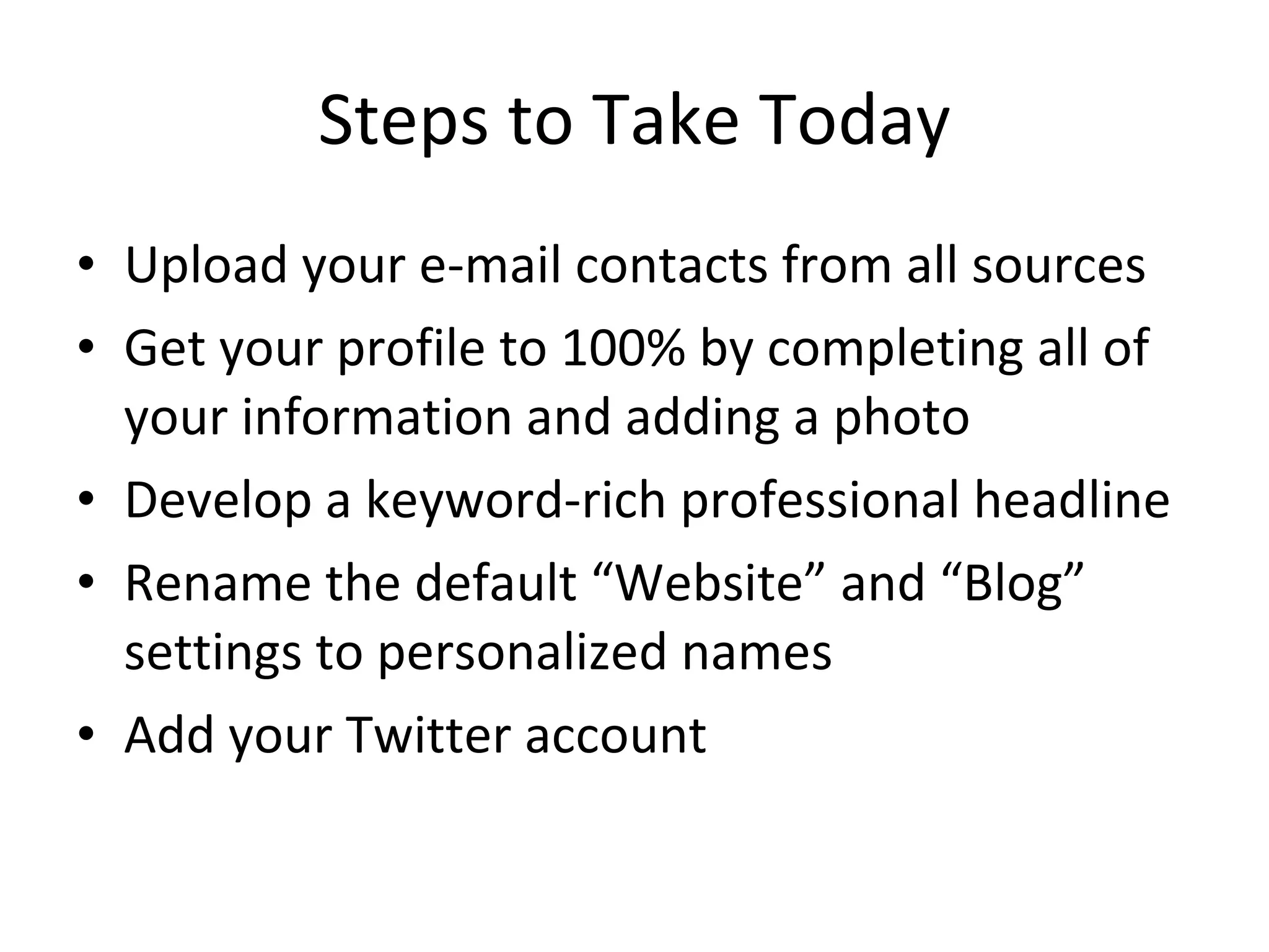 Steps to Take Today Upload your e-mail contacts from all sources Get your profile to 100% by completing all of your information and adding a photo Develop a keyword-rich professional headline Rename the default “Website” and “Blog” settings to personalized names Add your Twitter account 