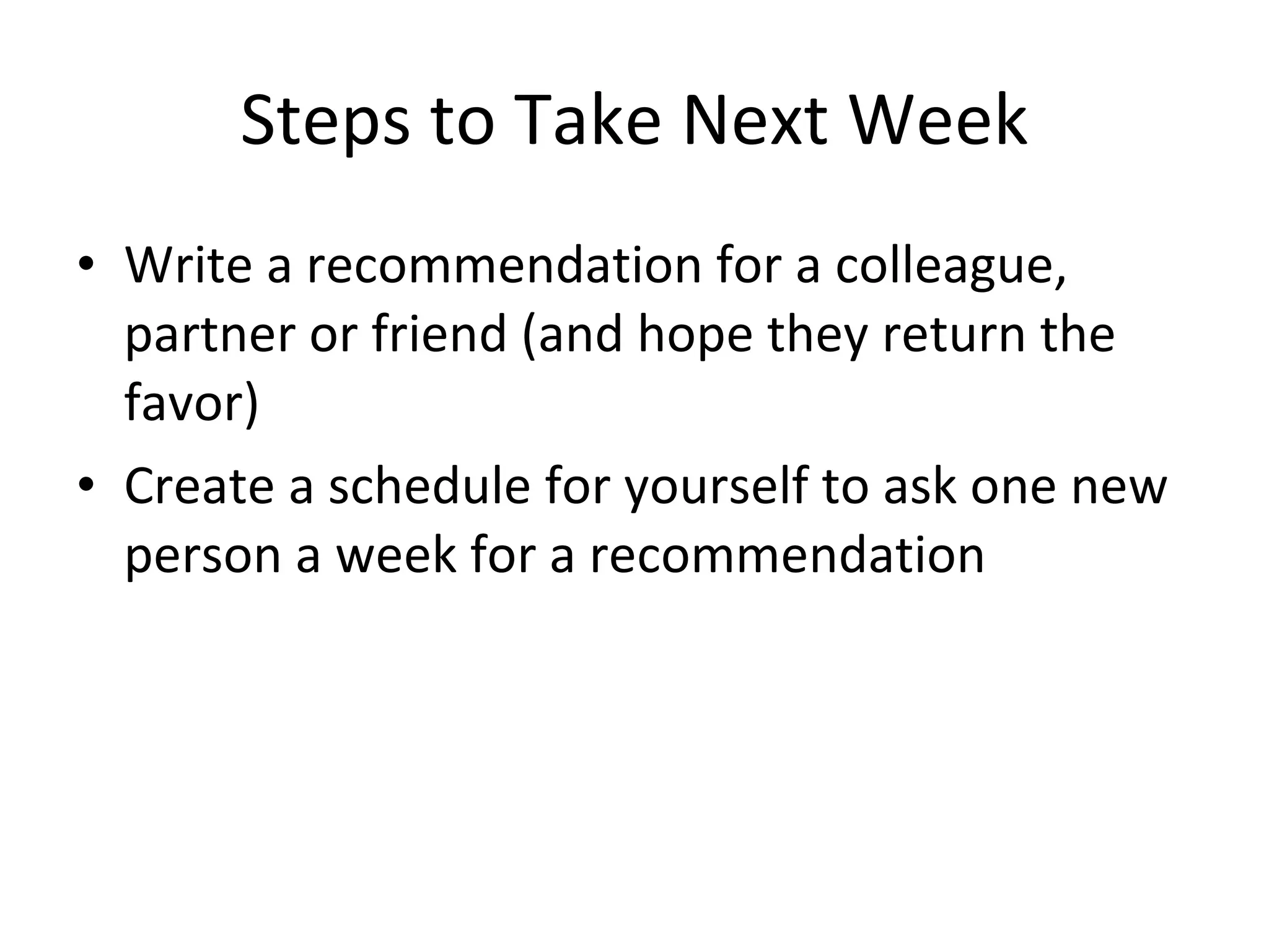 Steps to Take Next Week Write a recommendation for a colleague, partner or friend (and hope they return the favor) Create a schedule for yourself to ask one new person a week for a recommendation 