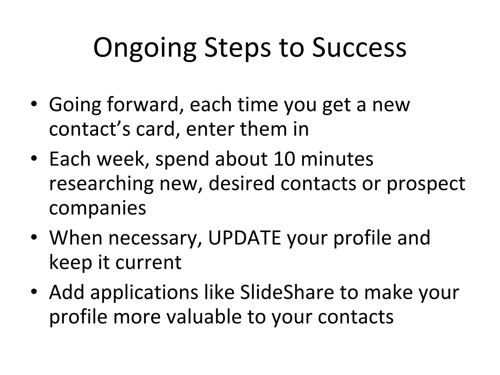 Ongoing Steps to Success Going forward, each time you get a new contact’s card, enter them in Each week, spend about 10 minutes researching new, desired contacts or prospect companies When necessary, UPDATE your profile and keep it current Add applications like SlideShare to make your profile more valuable to your contacts 