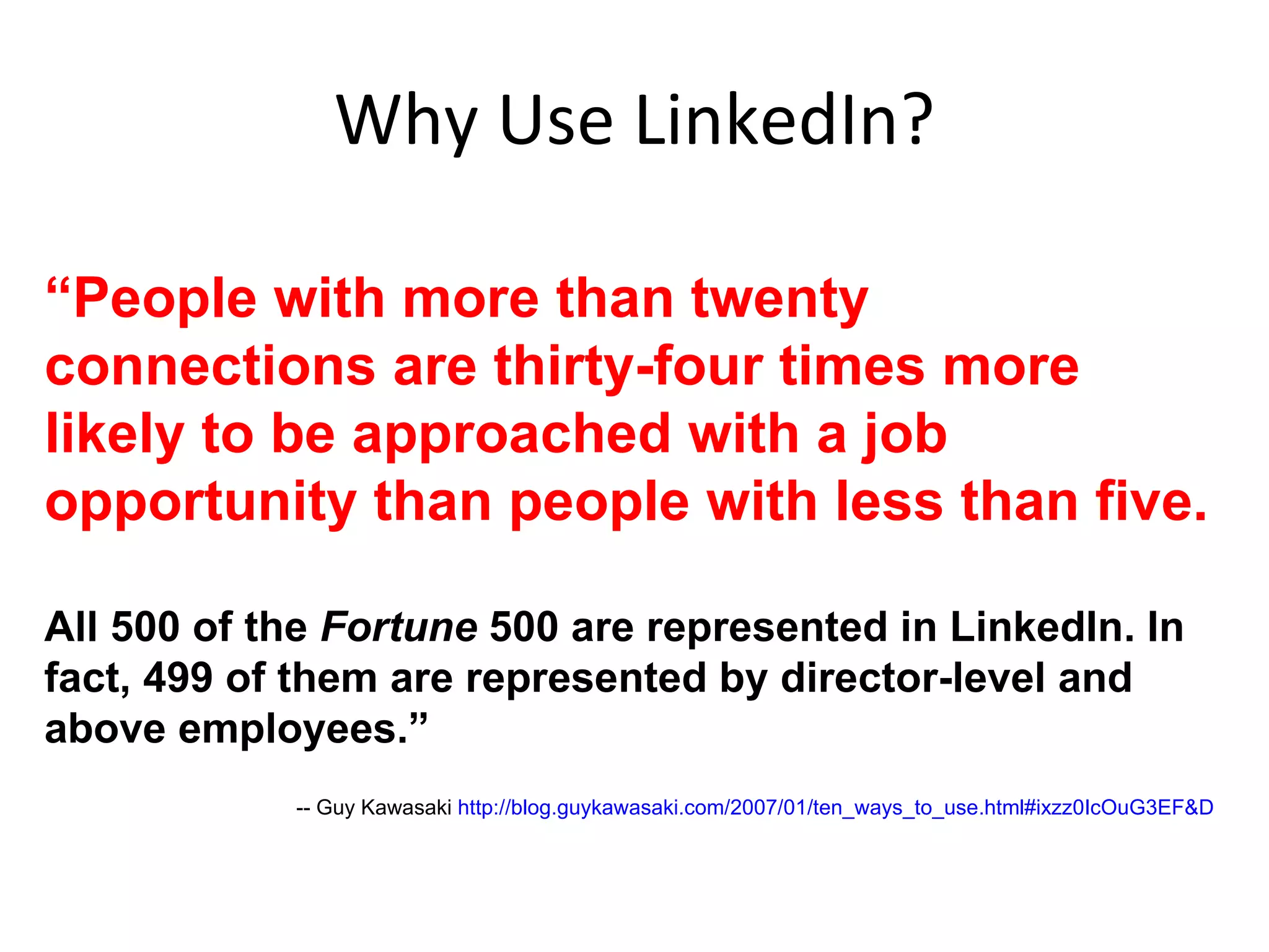 Why Use LinkedIn? “ People with more than twenty connections are thirty-four times more likely to be approached with a job opportunity than people with less than five. All 500 of the  Fortune  500 are represented in LinkedIn. In fact, 499 of them are represented by director-level and above employees.” -- Guy Kawasaki  http://blog.guykawasaki.com/2007/01/ten_ways_to_use.html#ixzz0IcOuG3EF&D 