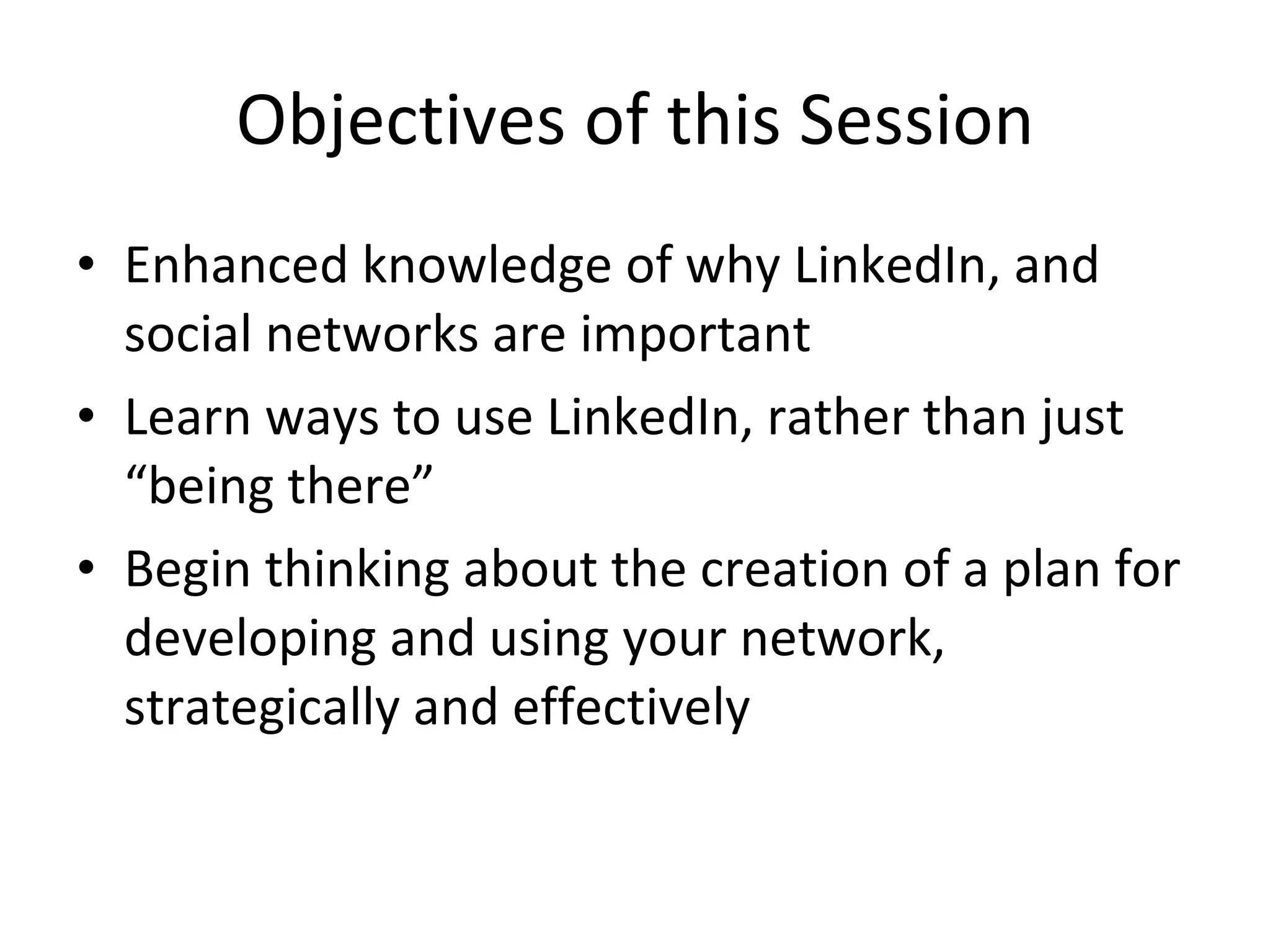 Objectives of this Session Enhanced knowledge of why LinkedIn, and social networks are important Learn ways to use LinkedIn, rather than just “being there” Begin thinking about the creation of a plan for developing and using your network, strategically and effectively 