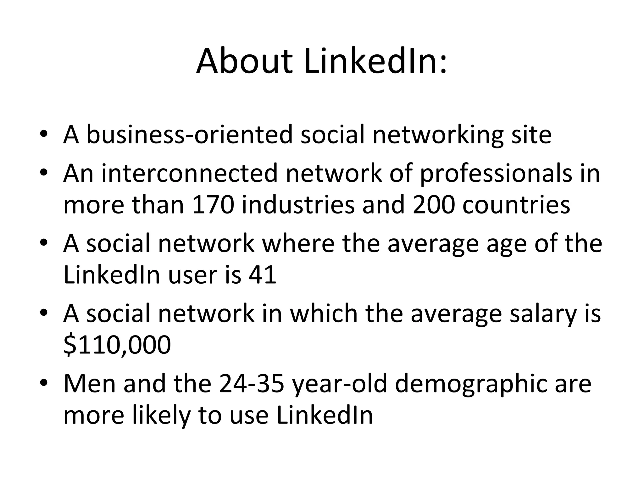 About LinkedIn: A business-oriented social networking site An interconnected network of professionals in more than 170 industries and 200 countries A social network where the average age of the LinkedIn user is 41 A social network in which the average salary is $110,000 Men and the 24-35 year-old demographic are more likely to use LinkedIn 