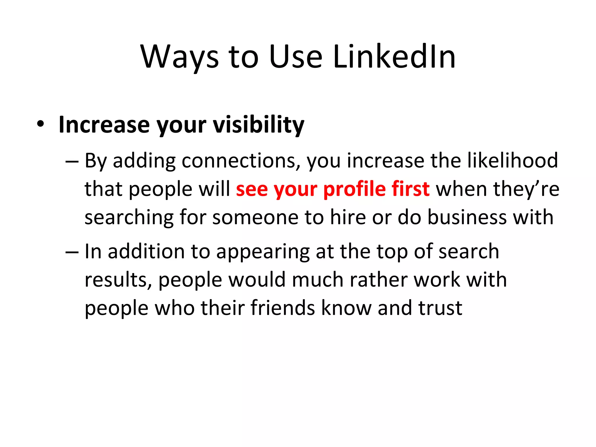 Ways to Use LinkedIn Increase your visibility By adding connections, you increase the likelihood that people will  see your profile first  when they’re searching for someone to hire or do business with In addition to appearing at the top of search results, people would much rather work with people who their friends know and trust 