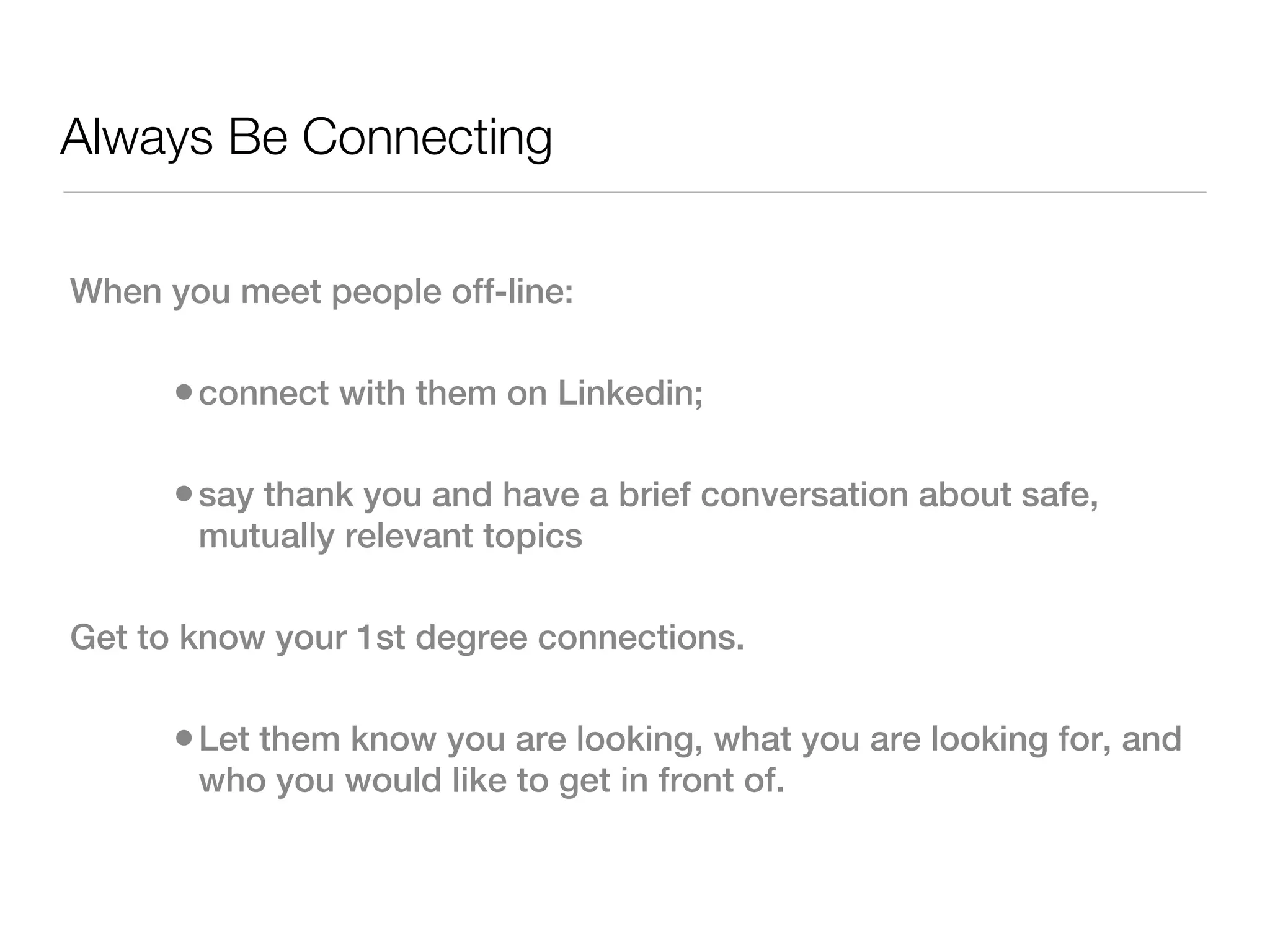 Always Be Connecting

When you meet people off-line:

      • connect with them on Linkedin;

      • say thank you and have a brief conversation about safe,
       mutually relevant topics

Get to know your 1st degree connections.

      • Let them know you are looking, what you are looking for, and
       who you would like to get in front of.
 