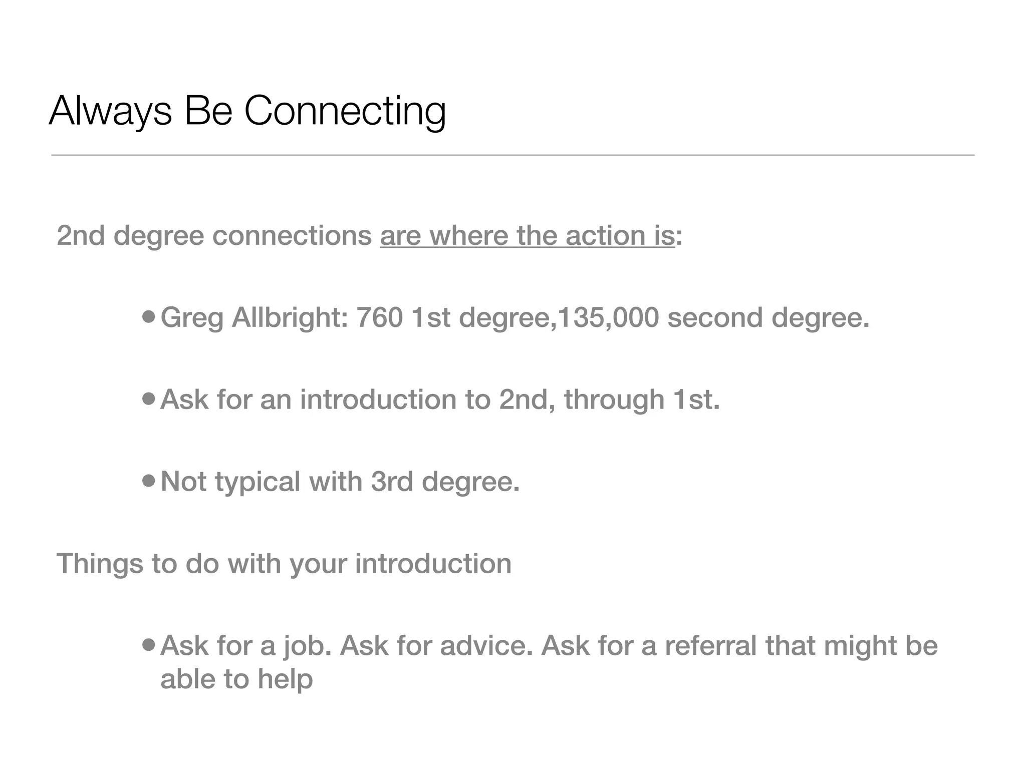 Always Be Connecting

2nd degree connections are where the action is:

      • Greg Allbright: 760 1st degree,135,000 second degree.  

      • Ask for an introduction to 2nd, through 1st.  

      • Not typical with 3rd degree.

Things to do with your introduction

      • Ask for a job. Ask for advice. Ask for a referral that might be
       able to help
 