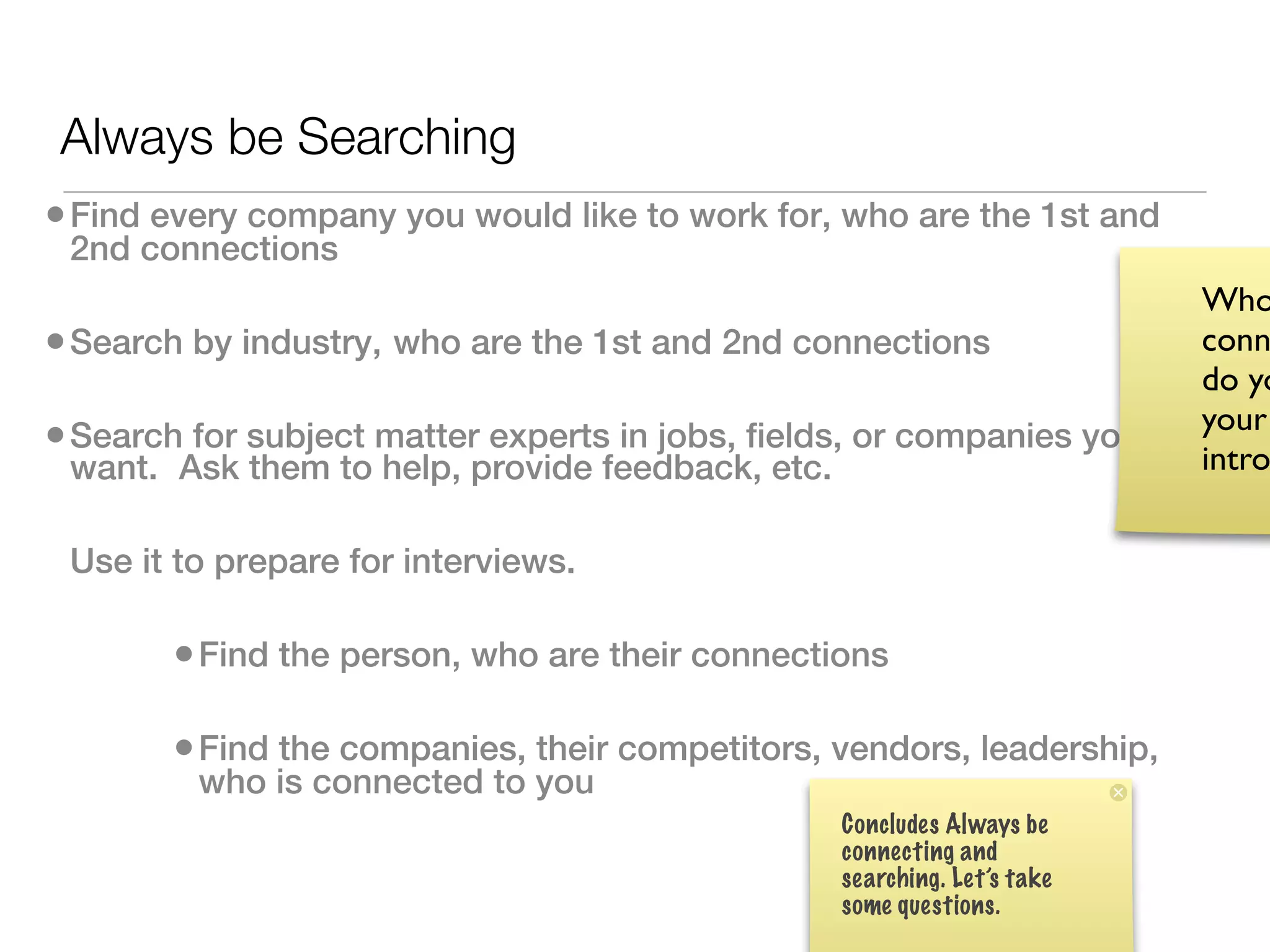 Always be Searching
• Find every company you would like to work for, who are the 1st and
 2nd connections
                                                                           Who
• Search by industry, who are the 1st and 2nd connections                  conn
                                                                           do yo
                                                                           your
• Search for subject matter experts in jobs, fields, or companies you      intro
 want.  Ask them to help, provide feedback, etc.

 Use it to prepare for interviews.  

        • Find the person, who are their connections

        • Find the companies, their competitors, vendors, leadership,
         who is connected to you
                                                   Concludes Always be
                                                   connecting and
                                                   searching. Let’s take
                                                   some questions.
 