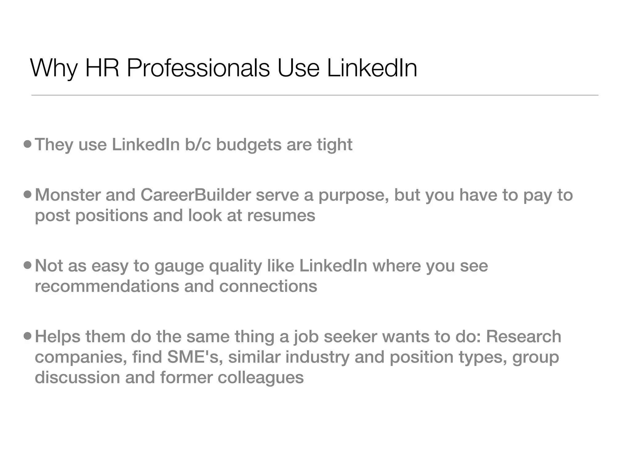 Why HR Professionals Use LinkedIn

• They use LinkedIn b/c budgets are tight

• Monster and CareerBuilder serve a purpose, but you have to pay to
 post positions and look at resumes

• Not as easy to gauge quality like LinkedIn where you see
 recommendations and connections

• Helps them do the same thing a job seeker wants to do: Research
 companies, find SME's, similar industry and position types, group
 discussion and former colleagues
 