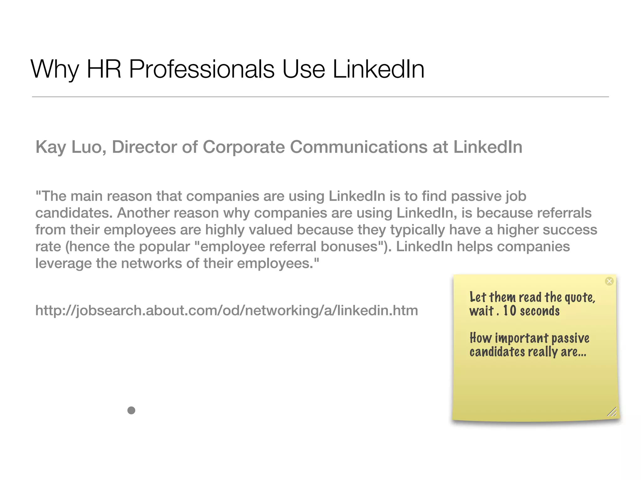 Why HR Professionals Use LinkedIn

Kay Luo, Director of Corporate Communications at LinkedIn

"The main reason that companies are using LinkedIn is to find passive job
candidates. Another reason why companies are using LinkedIn, is because referrals
from their employees are highly valued because they typically have a higher success
rate (hence the popular "employee referral bonuses"). LinkedIn helps companies
leverage the networks of their employees."

                                                                Let them read the quote,
http://jobsearch.about.com/od/networking/a/linkedin.htm         wait . 10 seconds

                                                                How important passive
                                                                candidates really are...



             •
 