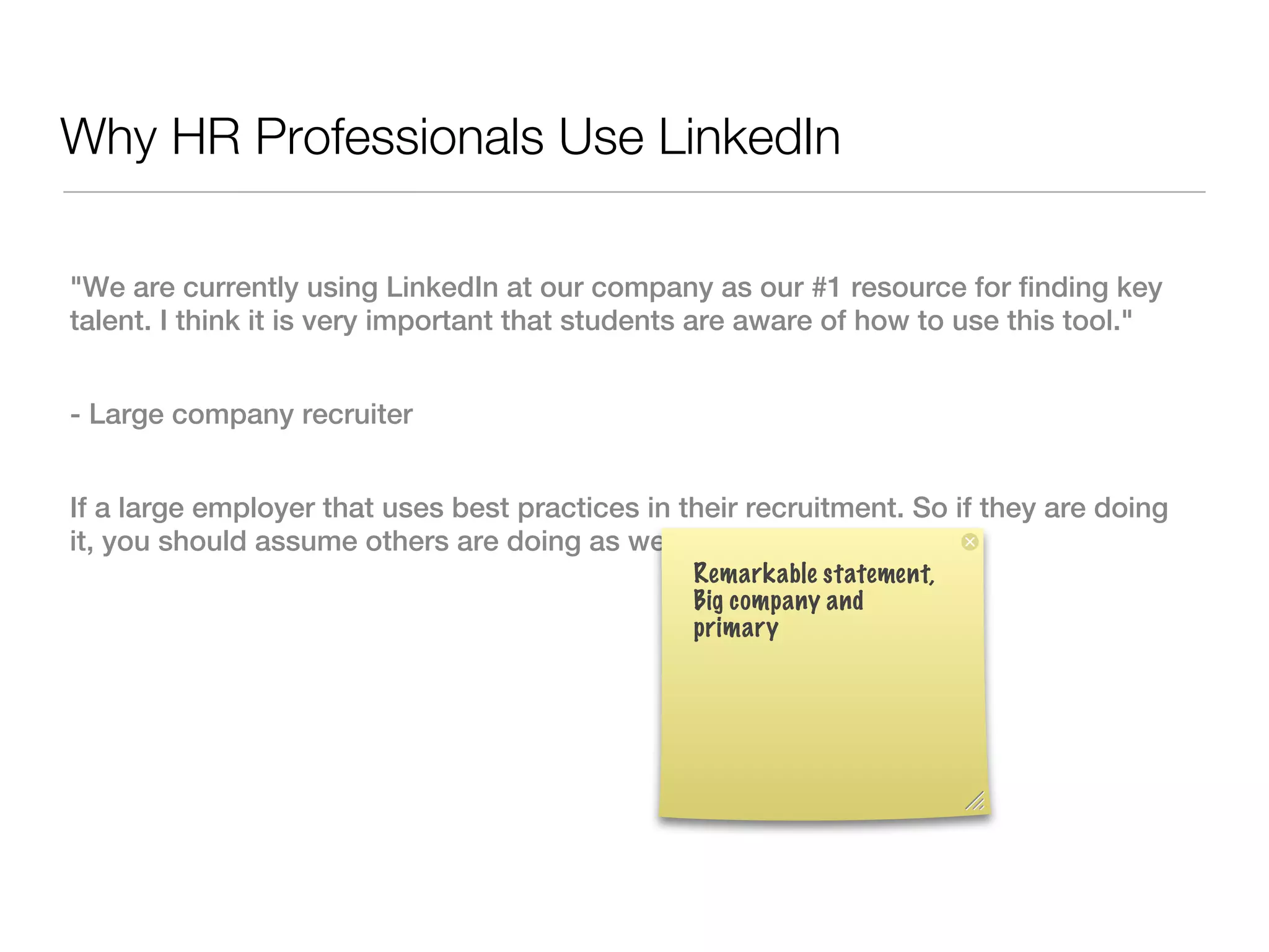 Why HR Professionals Use LinkedIn

"We are currently using LinkedIn at our company as our #1 resource for finding key
talent. I think it is very important that students are aware of how to use this tool."


- Large company recruiter


If a large employer that uses best practices in their recruitment. So if they are doing
it, you should assume others are doing as well.
                                                 Remarkable statement,
                                                 Big company and
                                                 primary
 