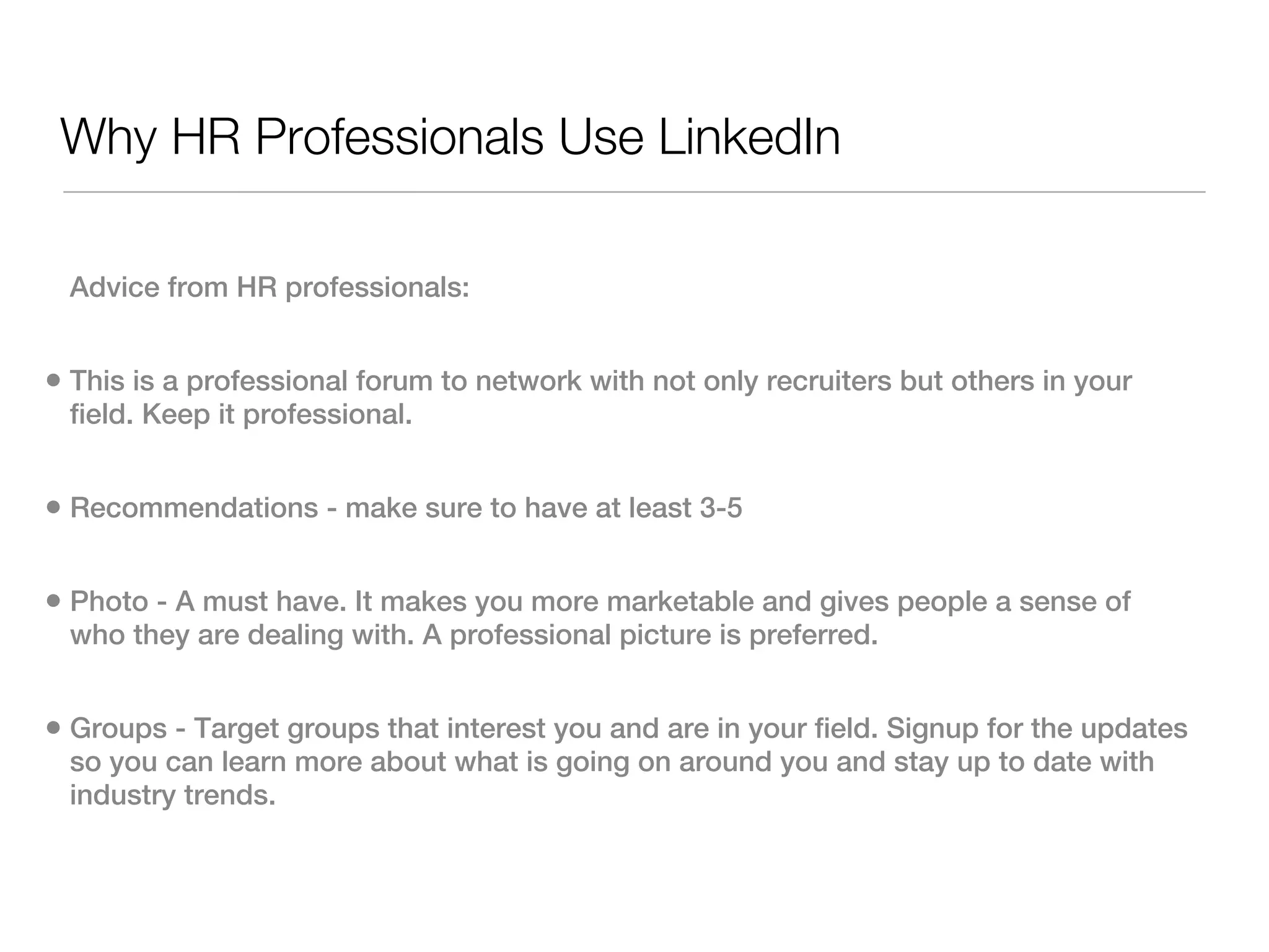 Why HR Professionals Use LinkedIn

 Advice from HR professionals:


• This is a professional forum to network with not only recruiters but others in your
 field. Keep it professional.


• Recommendations - make sure to have at least 3-5

• Photo - A must have. It makes you more marketable and gives people a sense of
 who they are dealing with. A professional picture is preferred.


• Groups - Target groups that interest you and are in your field. Signup for the updates
 so you can learn more about what is going on around you and stay up to date with
 industry trends.
 
