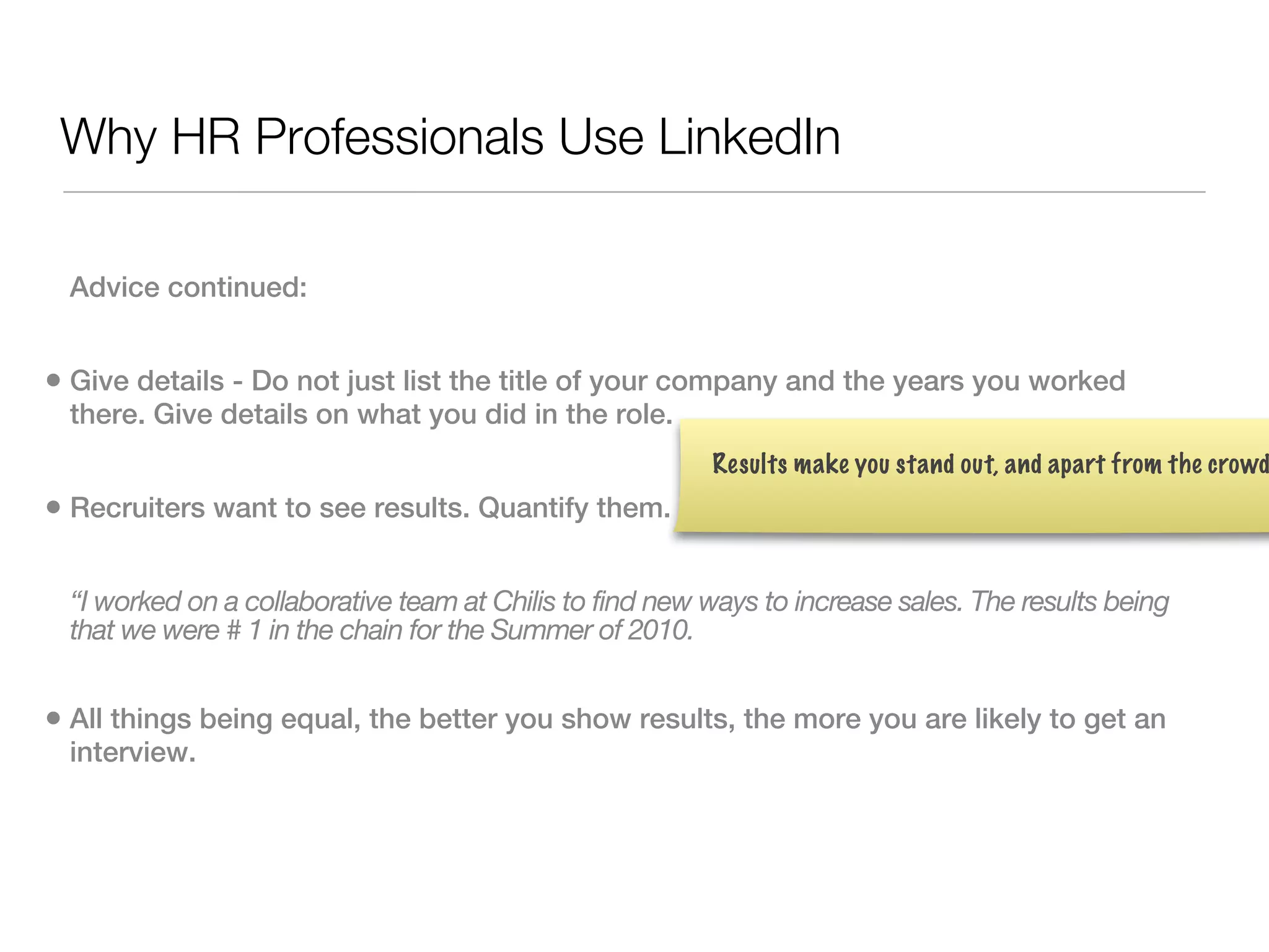 Why HR Professionals Use LinkedIn

 Advice continued:


• Give details - Do not just list the title of your company and the years you worked
 there. Give details on what you did in the role.
                                                         Results make you stand out, and apart from the crowd
• Recruiters want to see results. Quantify them.

 “I worked on a collaborative team at Chilis to find new ways to increase sales. The results being
 that we were # 1 in the chain for the Summer of 2010.


• All things being equal, the better you show results, the more you are likely to get an
 interview.
 