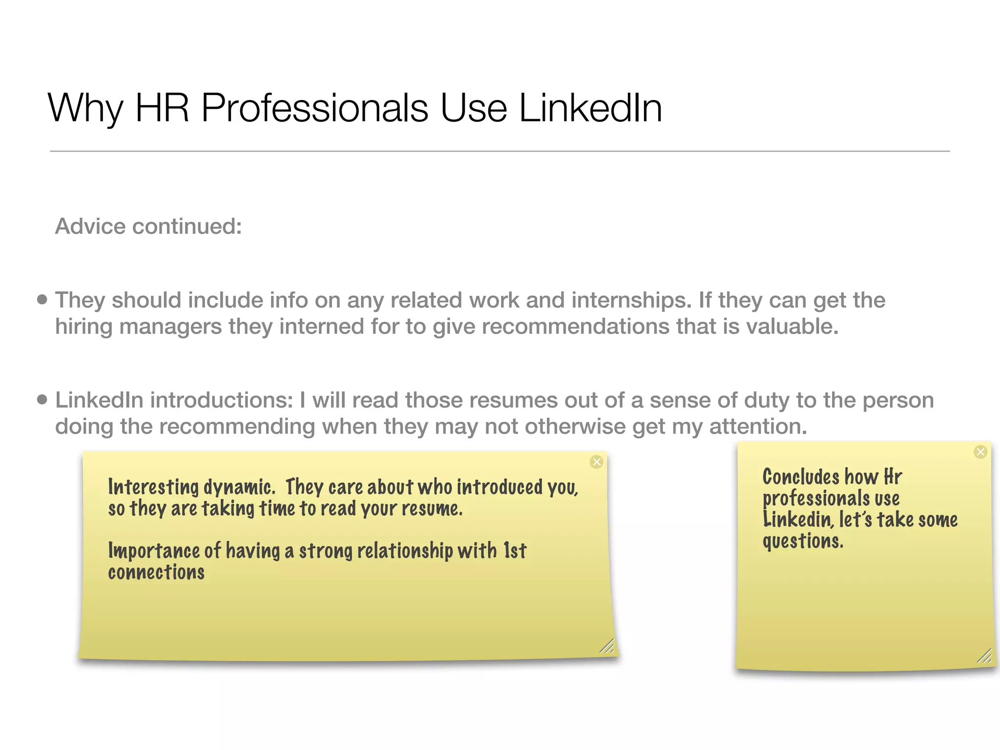 Why HR Professionals Use LinkedIn

 Advice continued:


• They should include info on any related work and internships. If they can get the
 hiring managers they interned for to give recommendations that is valuable.


• LinkedIn introductions: I will read those resumes out of a sense of duty to the person
 doing the recommending when they may not otherwise get my attention.

                                                                       Concludes how Hr
       Interesting dynamic. They care about who introduced you,
                                                                       professionals use
       so they are taking time to read your resume.
                                                                       Linkedin, let’s take some
                                                                       questions.
       Importance of having a strong relationship with 1st
       connections
 