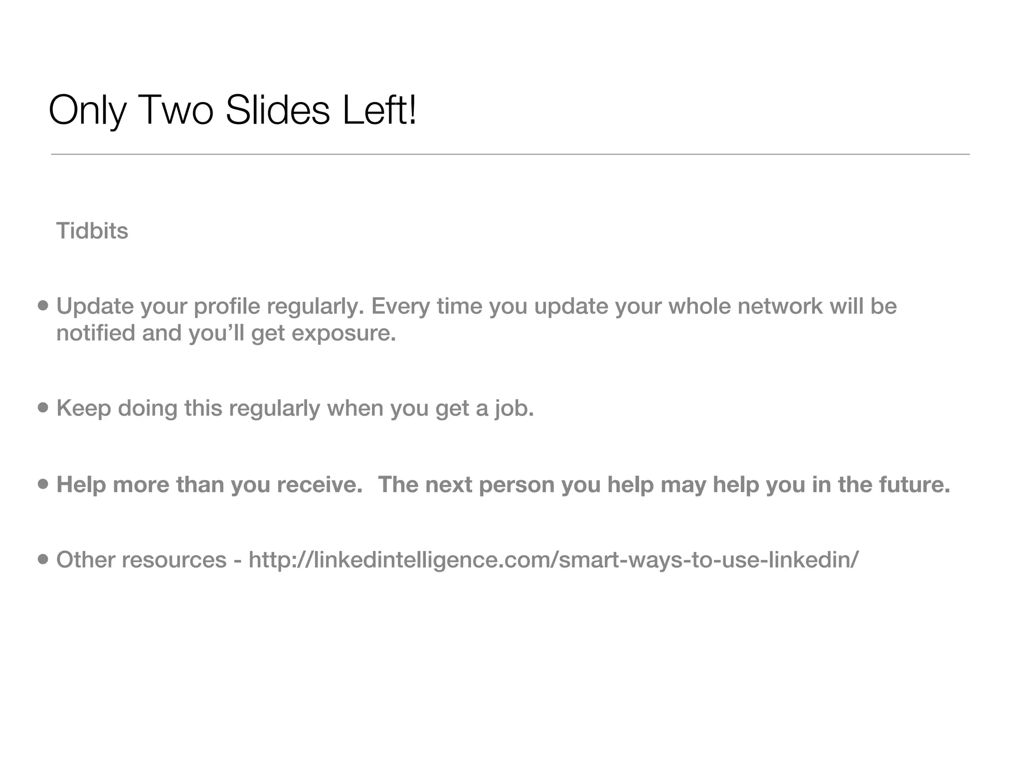 Only Two Slides Left!

 Tidbits


• Update your profile regularly. Every time you update your whole network will be
 notified and you’ll get exposure.


• Keep doing this regularly when you get a job. 

• Help more than you receive.  The next person you help may help you in the future.

• Other resources - http://linkedintelligence.com/smart-ways-to-use-linkedin/
 
