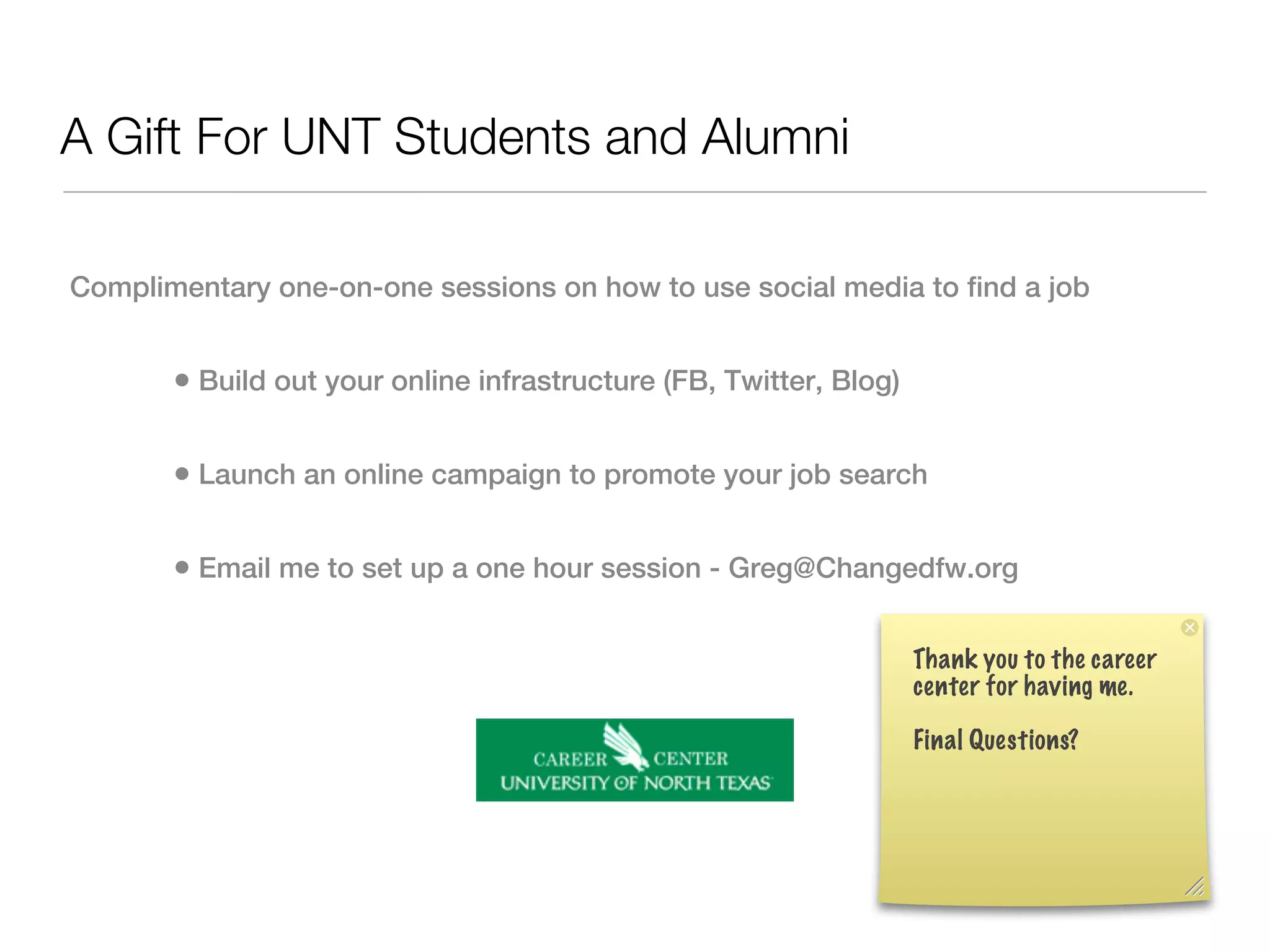 A Gift For UNT Students and Alumni

Complimentary one-on-one sessions on how to use social media to find a job


       • Build out your online infrastructure (FB, Twitter, Blog)

       • Launch an online campaign to promote your job search

       • Email me to set up a one hour session - Greg@Changedfw.org

                                                                    Thank you to the career
                                                                    center for having me.

                                                                    Final Questions?
 
