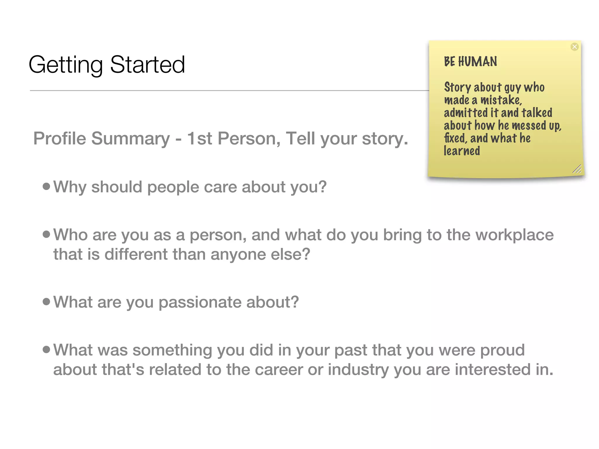 BE HUMAN
Getting Started
                                                        Story about guy who
                                                        made a mistake,
                                                        admitted it and talked
                                                        about how he messed up,
Profile Summary - 1st Person, Tell your story.          ﬁxed, and what he
                                                        learned


 • Why should people care about you?

 • Who are you as a person, and what do you bring to the workplace
  that is different than anyone else?

 • What are you passionate about?

 • What was something you did in your past that you were proud
  about that's related to the career or industry you are interested in. 
 