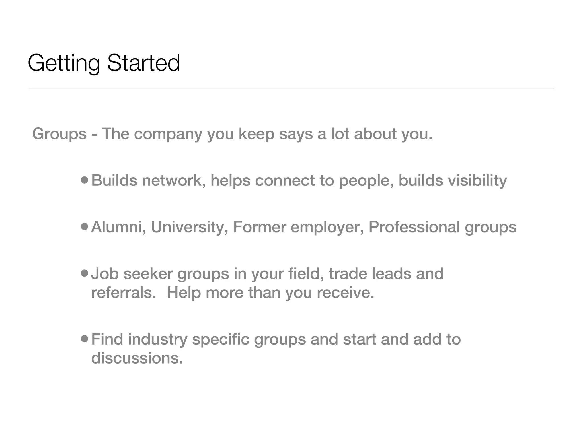 Getting Started

Groups - The company you keep says a lot about you.

      • Builds network, helps connect to people, builds visibility

      • Alumni, University, Former employer, Professional groups

      • Job seeker groups in your field, trade leads and
       referrals.  Help more than you receive.

      • Find industry specific groups and start and add to
       discussions.  
 