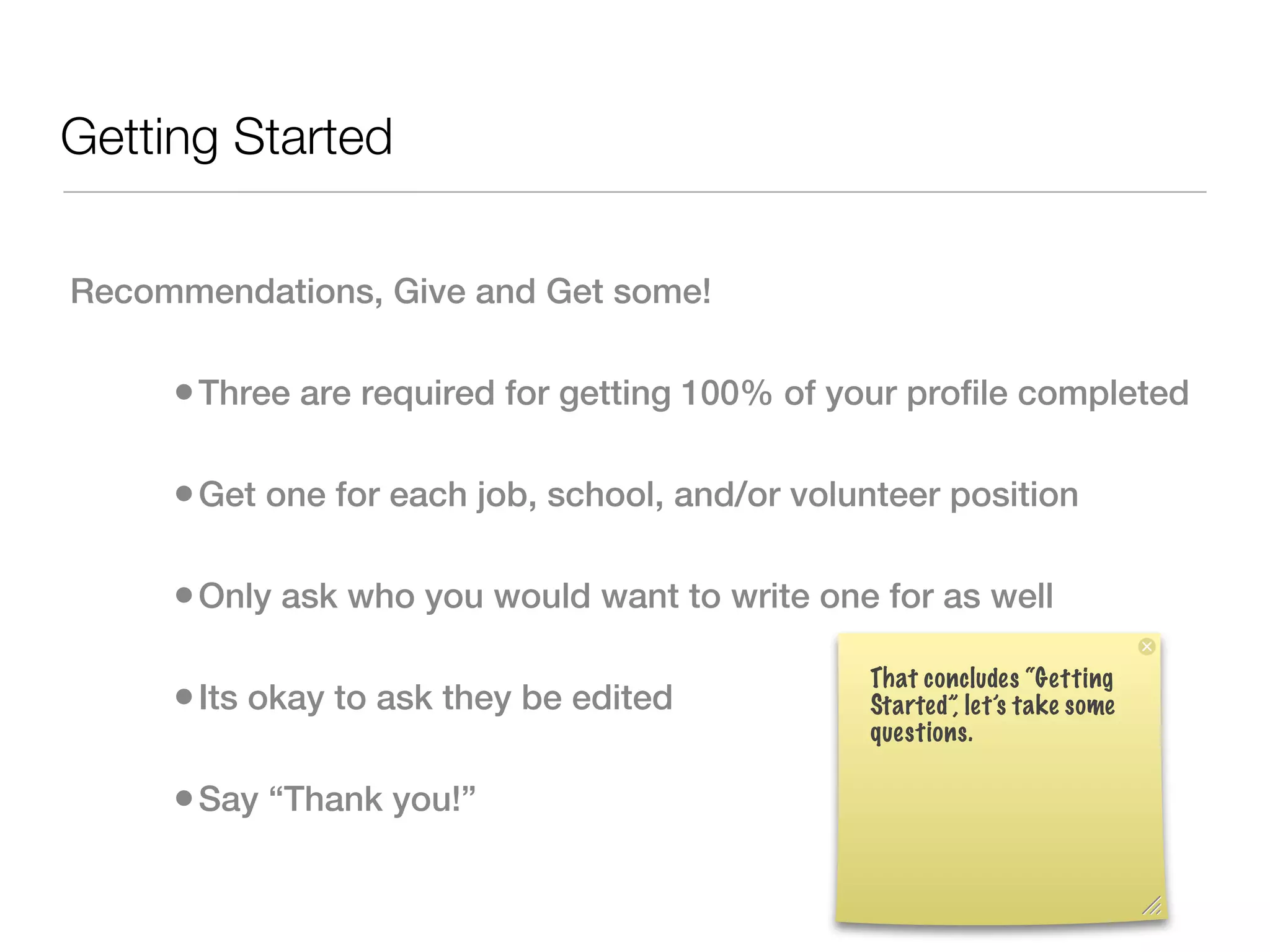 Getting Started

Recommendations, Give and Get some!

     • Three are required for getting 100% of your profile completed

     • Get one for each job, school, and/or volunteer position

     • Only ask who you would want to write one for as well
                                                That concludes “Getting
     • Its okay to ask they be edited           Started”, let’s take some
                                                questions.

     • Say “Thank you!”
 
