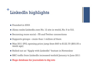 +
    LinkedIn highlights

    n    Founded in 2003

    n    Alexa ranks LinkedIn.com No. 12 site in world, No. 9 in U.S.

    n    Becoming more social - FB and Twitter connections

    n    Supports groups – more than 1 million of them

    n    May 2011 IPO, opening price jump from $45 to $122.70 ($93.05 a
          week ago)

    n    Rolled out an “Apply with LinkedIn” feature in November

    n    BBC traffic from LinkedIn increased tenfold January to June 2011

    n    Huge database for journalists to dig into
 