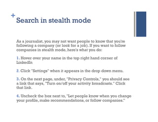 +
    Search in stealth mode

    As a journalist, you may not want people to know that you're
    following a company (or look for a job). If you want to follow
    companies in stealth mode, here's what you do:

    1. Hover over your name in the top right hand corner of
    LinkedIn

    2. Click "Settings" when it appears in the drop down menu.

    3. On the next page, under, "Privacy Controls," you should see
    a link that says, "Turn on/off your activity broadcasts." Click
    that link.

    4. Uncheck the box next to, "Let people know when you change
    your profile, make recommendations, or follow companies.”
 