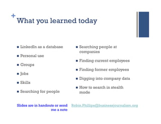 +
    What you learned today


    n    LinkedIn as a database       n    Searching people at
                                             companies
    n    Personal use
                                       n    Finding current employees
    n    Groups
                                       n    Finding former employees
    n    Jobs
                                       n    Digging into company data
    n    Skills
                                       n    How to search in stealth
    n    Searching for people               mode


    Slides are in handouts or send   Robin.Phillips@businessjournalism.org
                        me a note
 
