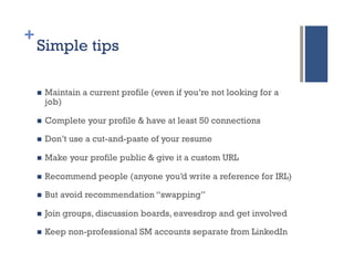 +
    Simple tips

    n    Maintain a current profile (even if you’re not looking for a
          job)

    n    Complete your profile & have at least 50 connections

    n    Don’t use a cut-and-paste of your resume

    n    Make your profile public & give it a custom URL

    n    Recommend people (anyone you’d write a reference for IRL)

    n    But avoid recommendation “swapping”

    n    Join groups, discussion boards, eavesdrop and get involved

    n    Keep non-professional SM accounts separate from LinkedIn
 
