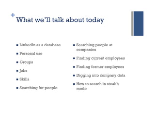 +
    What we’ll talk about today


    n    LinkedIn as a database   n    Searching people at
                                         companies
    n    Personal use
                                   n    Finding current employees
    n    Groups
                                   n    Finding former employees
    n    Jobs
                                   n    Digging into company data
    n    Skills
                                   n    How to search in stealth
    n    Searching for people           mode
 