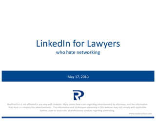 LinkedIn for Lawyers 
                                             who hate networking 



                                                       May 17, 2010 




RealPrac7ce is not aﬃliated in any way with LinkedIn. Many states have rules regarding adver7sement by aEorneys, and the informa7on 
 that must accompany the adver7sements.  The informa7on and techniques presented in this webinar may not comply with applicable 
                                federal, state or local rules of professional conduct regarding adver7sing. 
                                                                                                                  www.realprac7ce.com 
 