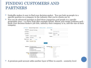 FINDING CUSTOMERS AND
PARTNERS
   LinkedIn makes it easy to find your decision-maker.  You can look up people in a
    specific position in a company in the industry that you’re clients are in.
   You can do advanced searches to find those companies and people in a specific
    geographic area – e.g New York (See example below). Know your target audience well -
    know your decision-maker’s job title, industry their company is in, and the size of their
    company. 




   A premium paid account adds another layer of filter in search – seniority level
 