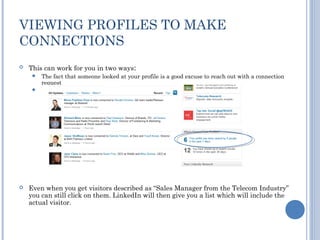 VIEWING PROFILES TO MAKE
CONNECTIONS
   This can work for you in two ways:
      The fact that someone looked at your profile is a good excuse to reach out with a connection
       request
      If you look at other people’s profiles, a certain proportion will always look back




   Even when you get visitors described as “Sales Manager from the Telecom Industry”
    you can still click on them. LinkedIn will then give you a list which will include the
    actual visitor.
 
